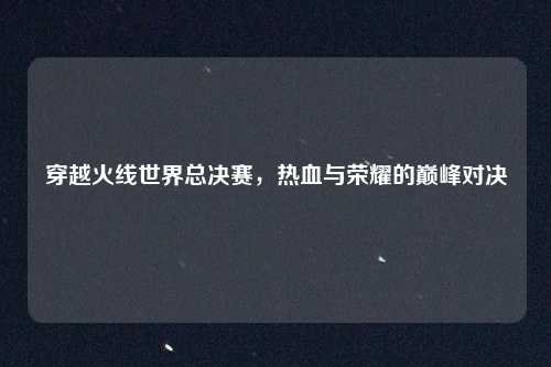 穿越火线世界总决赛，热血与荣耀的巅峰对决