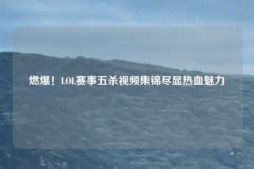 燃爆！LOL赛事五杀视频集锦尽显热血魅力