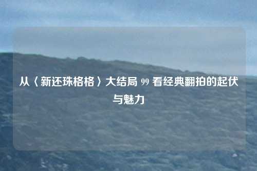 从〈新还珠格格〉大结局 99 看经典翻拍的起伏与魅力