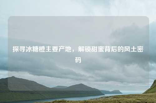 探寻冰糖橙主要产地，解锁甜蜜背后的风土密码