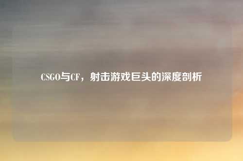 CSGO与CF，射击游戏巨头的深度剖析