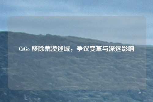 CsGo 移除荒漠迷城,争议变革与深远影响 CsGo 移除荒漠迷城,争议变革与深远影响