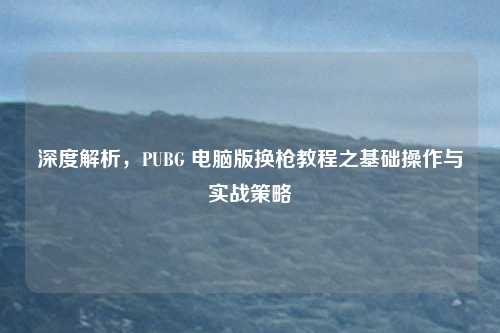 深度解析,PUBG 电脑版换枪教程之基础操作与实战策略 深度解析,PUBG 电脑版换枪教程之基础操作与实战策略