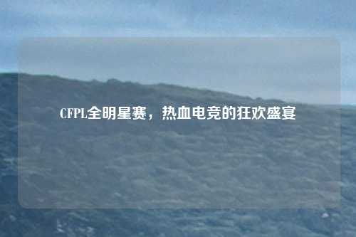 CFPL全明星赛,热血电竞的狂欢盛宴 CFPL全明星赛,热血电竞的狂欢盛宴