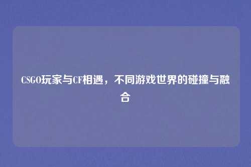 CSGO玩家与CF相遇,不同游戏世界的碰撞与融合 CSGO玩家与CF相遇,不同游戏世界的碰撞与融合