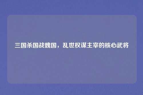 三国杀国战魏国,乱世权谋主宰的核心武将 三国杀国战魏国,乱世权谋主宰的核心武将