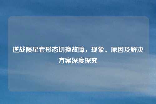 逆战陨星套形态切换故障,现象、原因及解决方案深度探究