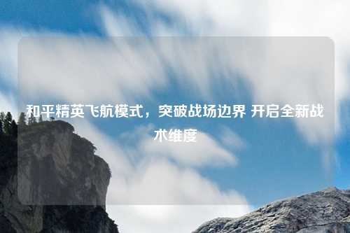 和平精英飞航模式，突破战场边界 开启全新战术维度