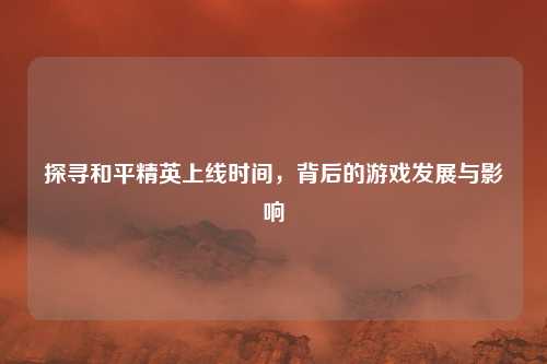探寻和平精英上线时间,背后的游戏发展与影响