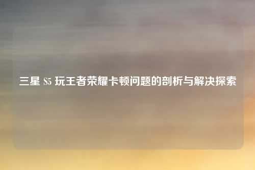 三星 S5 玩王者荣耀卡顿问题的剖析与解决探索 三星 S5 玩王者荣耀卡顿问题的剖析与解决探索