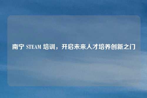南宁 STEAM 培训,开启未来人才培养创新之门 南宁 STEAM 培训,开启未来人才培养创新之门