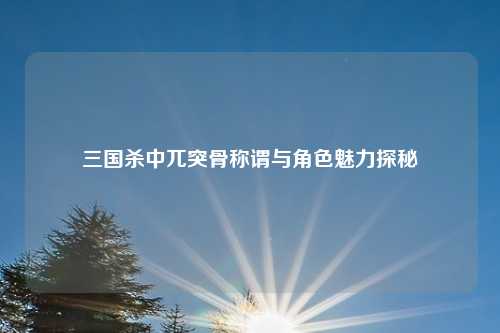 三国杀中兀突骨称谓与角色魅力探秘 三国杀中兀突骨称谓与角色魅力探秘