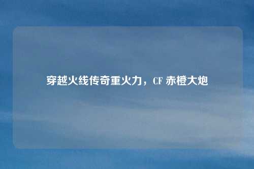 穿越火线传奇重火力,CF 赤橙大炮 穿越火线传奇重火力,CF 赤橙大炮