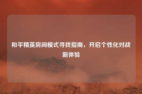 和平精英房间模式寻找指南,开启个性化对战新体验 和平精英房间模式寻找指南,开启个性化对战新体验