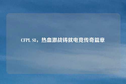 CFPL S8,热血激战铸就电竞传奇篇章 CFPL S8,热血激战铸就电竞传奇篇章