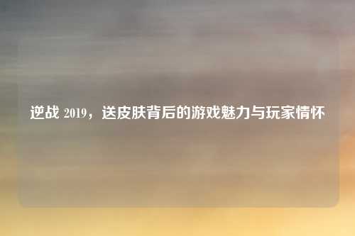 逆战 2019,送皮肤背后的游戏魅力与玩家情怀 逆战 2019,送皮肤背后的游戏魅力与玩家情怀