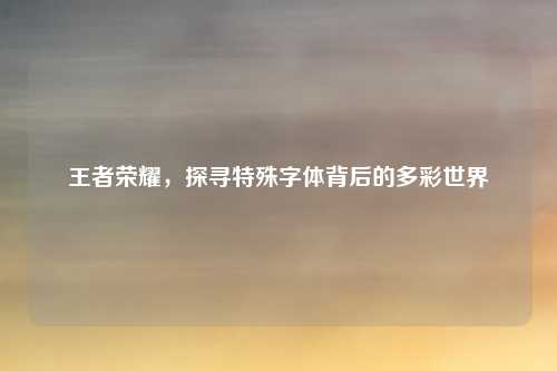王者荣耀,探寻特殊字体背后的多彩世界 王者荣耀,探寻特殊字体背后的多彩世界