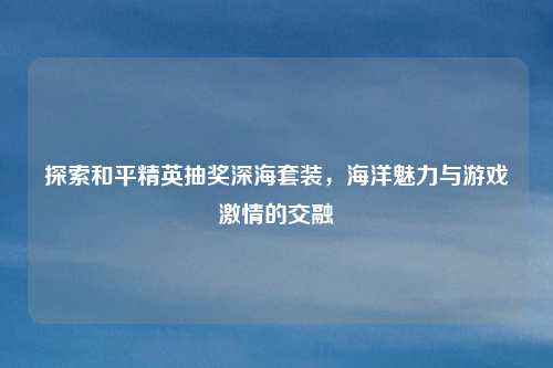 探索和平精英抽奖深海套装,海洋魅力与游戏激情的交融 探索和平精英抽奖深海套装,海洋魅力与游戏激情的交融