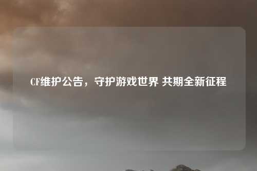 CF维护公告,守护游戏世界 共期全新征程 CF维护公告,守护游戏世界 共期全新征程