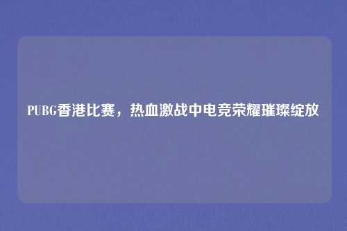 PUBG香港比赛,热血激战中电竞荣耀璀璨绽放 PUBG香港比赛,热血激战中电竞荣耀璀璨绽放