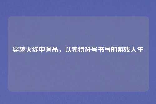 穿越火线中阿吊,以独特符号书写的游戏人生 穿越火线中阿吊,以独特符号书写的游戏人生