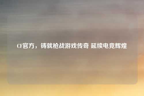 CF官方,铸就枪战游戏传奇 延续电竞辉煌 CF官方,铸就枪战游戏传奇 延续电竞辉煌