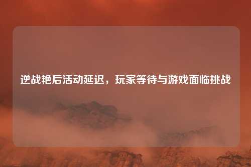 逆战艳后活动延迟,玩家等待与游戏面临挑战 逆战艳后活动延迟,玩家等待与游戏面临挑战