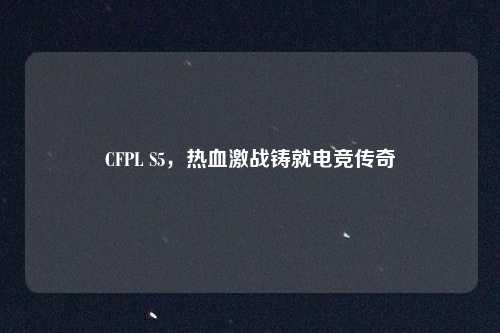 CFPL S5,热血激战铸就电竞传奇 CFPL S5,热血激战铸就电竞传奇