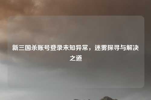 新三国杀账号登录未知异常,迷雾探寻与解决之道 新三国杀账号登录未知异常,迷雾探寻与解决之道