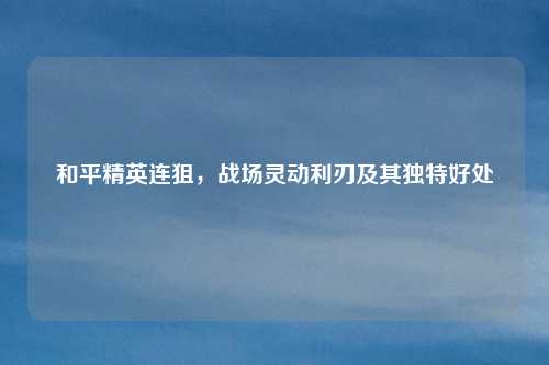 和平精英连狙,战场灵动利刃及其独特好处 和平精英连狙,战场灵动利刃及其独特好处