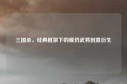 三国杀,经典框架下的模仿武将创意衍生 三国杀,经典框架下的模仿武将创意衍生