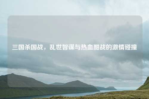 三国杀国战,乱世智谋与热血酣战的激情碰撞 三国杀国战,乱世智谋与热血酣战的激情碰撞