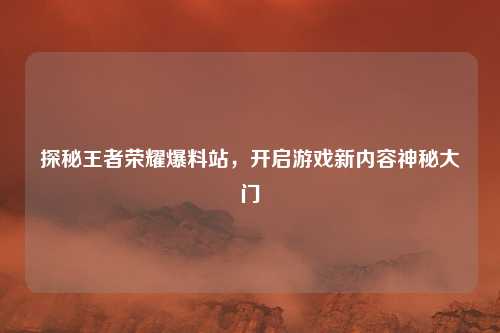 探秘王者荣耀爆料站,开启游戏新内容神秘大门 探秘王者荣耀爆料站,开启游戏新内容神秘大门