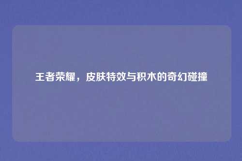 王者荣耀,皮肤特效与积木的奇幻碰撞 王者荣耀,皮肤特效与积木的奇幻碰撞