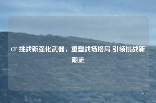 CF 挑战新强化武器,重塑战场格局 引领挑战新潮流 CF 挑战新强化武器,重塑战场格局 引领挑战新潮流