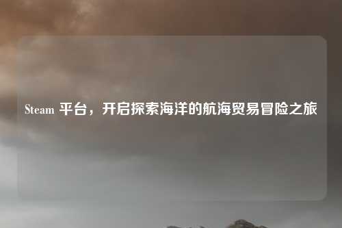 Steam 平台,开启探索海洋的航海贸易冒险之旅 Steam 平台,开启探索海洋的航海贸易冒险之旅