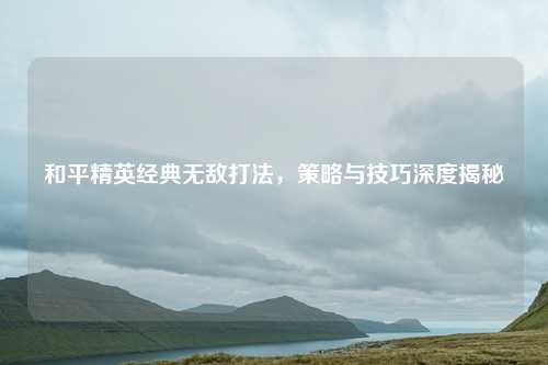 和平精英经典无敌打法,策略与技巧深度揭秘 和平精英经典无敌打法,策略与技巧深度揭秘