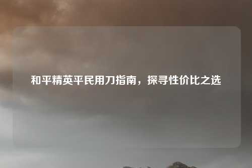 和平精英平民用刀指南,探寻性价比之选 和平精英平民用刀指南,探寻性价比之选