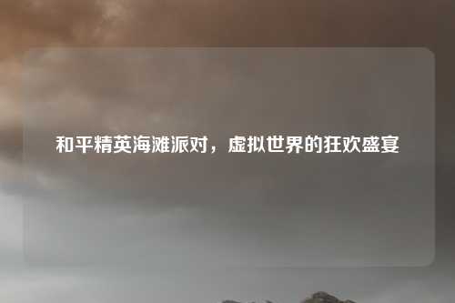 和平精英海滩派对,虚拟世界的狂欢盛宴 和平精英海滩派对,虚拟世界的狂欢盛宴