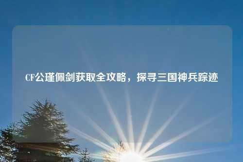 CF公瑾佩剑获取全攻略,探寻三国神兵踪迹 CF公瑾佩剑获取全攻略,探寻三国神兵踪迹