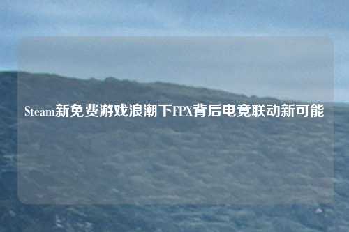 Steam新免费游戏浪潮下FPX背后电竞联动新可能 Steam新免费游戏浪潮下FPX背后电竞联动新可能