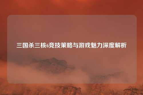 三国杀三核6竞技策略与游戏魅力深度解析 三国杀三核6竞技策略与游戏魅力深度解析