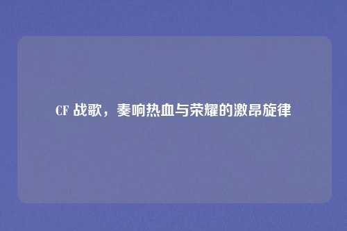 CF 战歌,奏响热血与荣耀的激昂旋律 CF 战歌,奏响热血与荣耀的激昂旋律