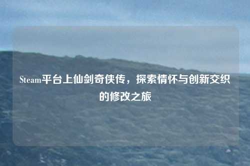 Steam平台上仙剑奇侠传,探索情怀与创新交织的修改之旅 Steam平台上仙剑奇侠传,探索情怀与创新交织的修改之旅