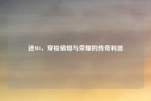 迷M4,穿梭硝烟与荣耀的传奇利器