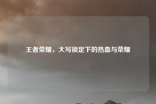 王者荣耀,大写锁定下的热血与荣耀 王者荣耀,大写锁定下的热血与荣耀