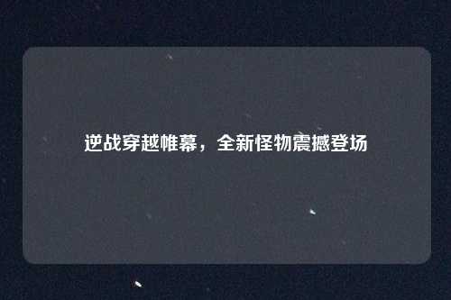 逆战穿越帷幕,全新怪物震撼登场 逆战穿越帷幕,全新怪物震撼登场