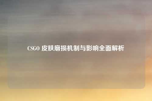 CSGO 皮肤磨损机制与影响全面解析 CSGO 皮肤磨损机制与影响全面解析