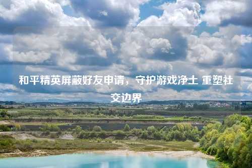 和平精英屏蔽好友申请，守护游戏净土 重塑社交边界