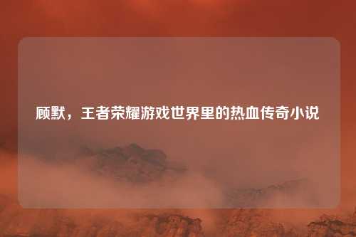顾默，王者荣耀游戏世界里的热血传奇小说
